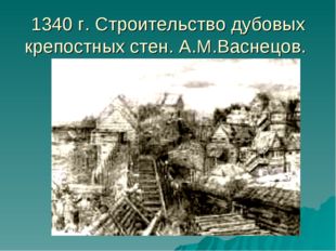 1340 г. Строительство дубовых крепостных стен. А.М.Васнецов. 